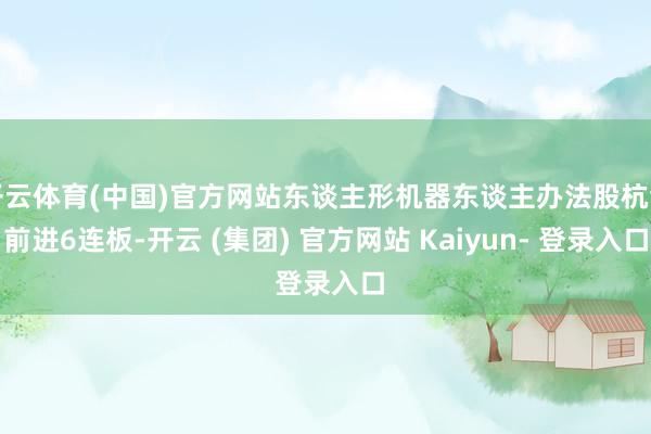 开云体育(中国)官方网站东谈主形机器东谈主办法股杭齿前进6连板-开云 (集团) 官方网站 Kaiyun- 登录入口
