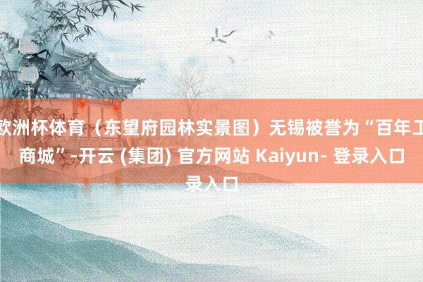 欧洲杯体育（东望府园林实景图）　　无锡被誉为“百年工商城”-开云 (集团) 官方网站 Kaiyun- 登录入口