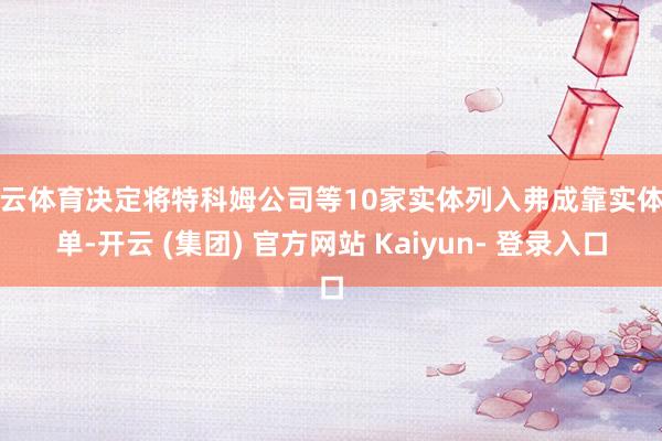 开云体育决定将特科姆公司等10家实体列入弗成靠实体清单-开云 (集团) 官方网站 Kaiyun- 登录入口