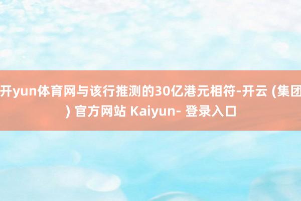 开yun体育网与该行推测的30亿港元相符-开云 (集团) 官方网站 Kaiyun- 登录入口