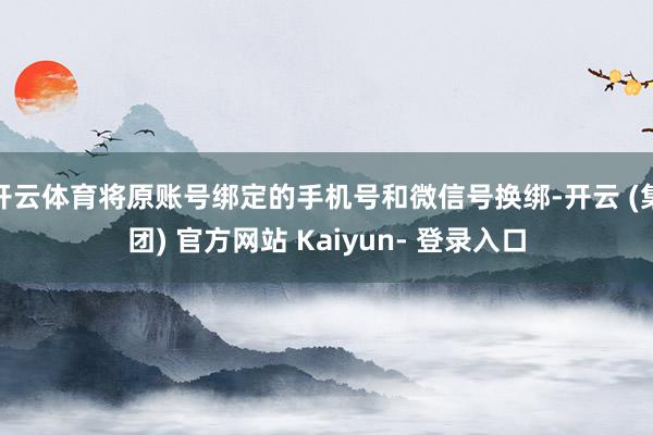 开云体育将原账号绑定的手机号和微信号换绑-开云 (集团) 官方网站 Kaiyun- 登录入口