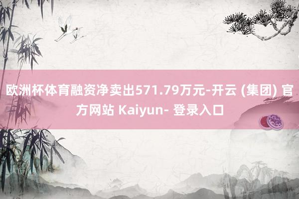 欧洲杯体育融资净卖出571.79万元-开云 (集团) 官方网站 Kaiyun- 登录入口