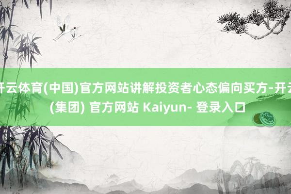 开云体育(中国)官方网站讲解投资者心态偏向买方-开云 (集团) 官方网站 Kaiyun- 登录入口