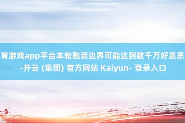 体育游戏app平台本轮融资边界可能达到数千万好意思元-开云 (集团) 官方网站 Kaiyun- 登录入口