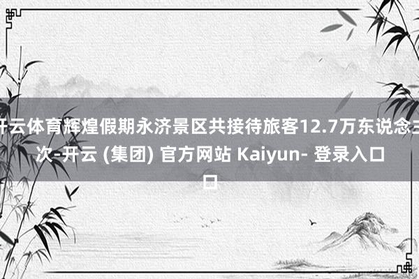 开云体育辉煌假期永济景区共接待旅客12.7万东说念主次-开云 (集团) 官方网站 Kaiyun- 登录入口