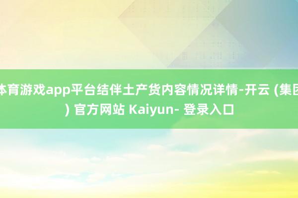 体育游戏app平台结伴土产货内容情况详情-开云 (集团) 官方网站 Kaiyun- 登录入口