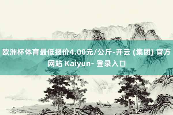 欧洲杯体育最低报价4.00元/公斤-开云 (集团) 官方网站 Kaiyun- 登录入口