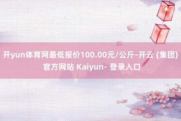 开yun体育网最低报价100.00元/公斤-开云 (集团) 官方网站 Kaiyun- 登录入口