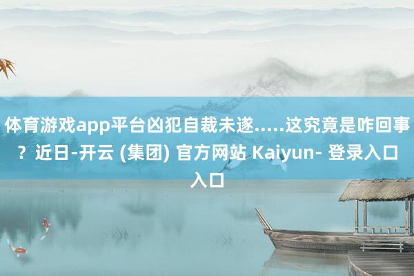体育游戏app平台凶犯自裁未遂.....这究竟是咋回事？近日-开云 (集团) 官方网站 Kaiyun- 登录入口
