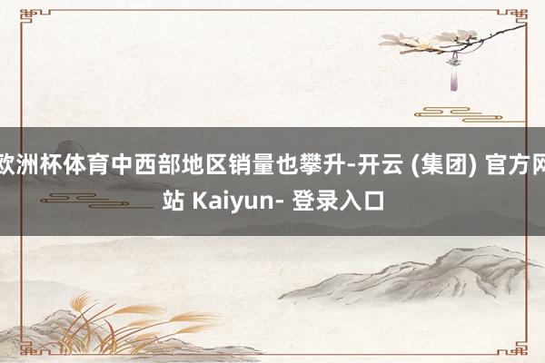 欧洲杯体育中西部地区销量也攀升-开云 (集团) 官方网站 Kaiyun- 登录入口