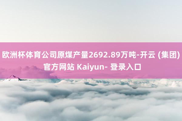 欧洲杯体育公司原煤产量2692.89万吨-开云 (集团) 官方网站 Kaiyun- 登录入口