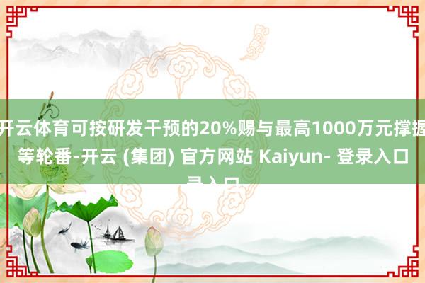 开云体育可按研发干预的20%赐与最高1000万元撑握等轮番-开云 (集团) 官方网站 Kaiyun- 登录入口