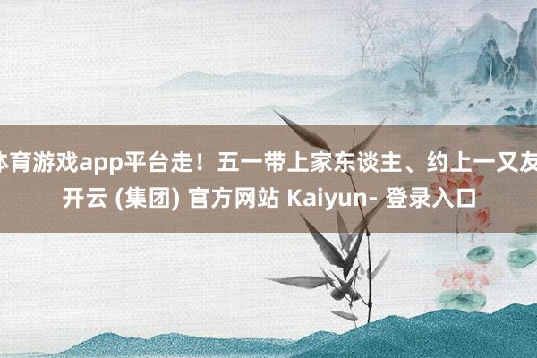 体育游戏app平台走！五一带上家东谈主、约上一又友-开云 (集团) 官方网站 Kaiyun- 登录入口