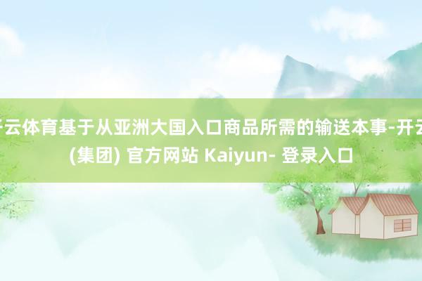 开云体育基于从亚洲大国入口商品所需的输送本事-开云 (集团) 官方网站 Kaiyun- 登录入口