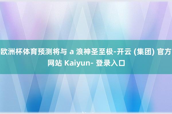 欧洲杯体育预测将与 a 浪神圣至极-开云 (集团) 官方网站 Kaiyun- 登录入口