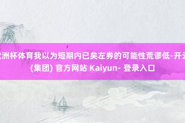 欧洲杯体育我以为短期内已矣左券的可能性荒谬低-开云 (集团) 官方网站 Kaiyun- 登录入口