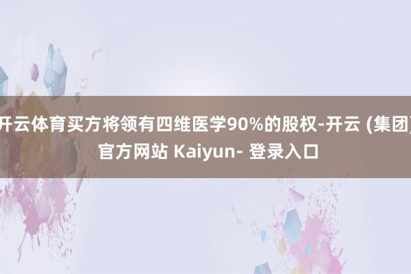 开云体育买方将领有四维医学90%的股权-开云 (集团) 官方网站 Kaiyun- 登录入口