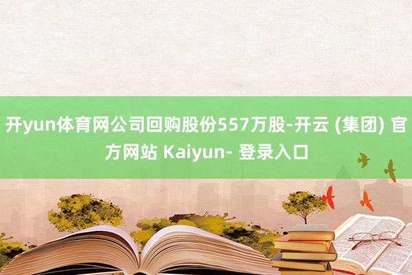 开yun体育网公司回购股份557万股-开云 (集团) 官方网站 Kaiyun- 登录入口