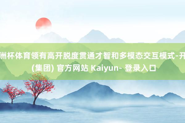 欧洲杯体育领有高开脱度贯通才智和多模态交互模式-开云 (集团) 官方网站 Kaiyun- 登录入口