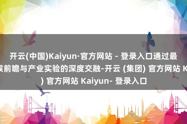 开云(中国)Kaiyun·官方网站 - 登录入口通过最新政策解读、时候前瞻与产业实验的深度交融-开云 (集团) 官方网站 Kaiyun- 登录入口