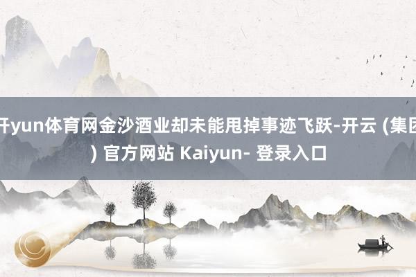 开yun体育网金沙酒业却未能甩掉事迹飞跃-开云 (集团) 官方网站 Kaiyun- 登录入口