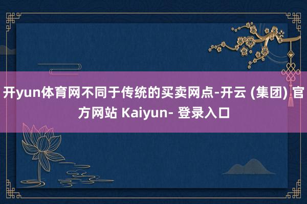 开yun体育网不同于传统的买卖网点-开云 (集团) 官方网站 Kaiyun- 登录入口