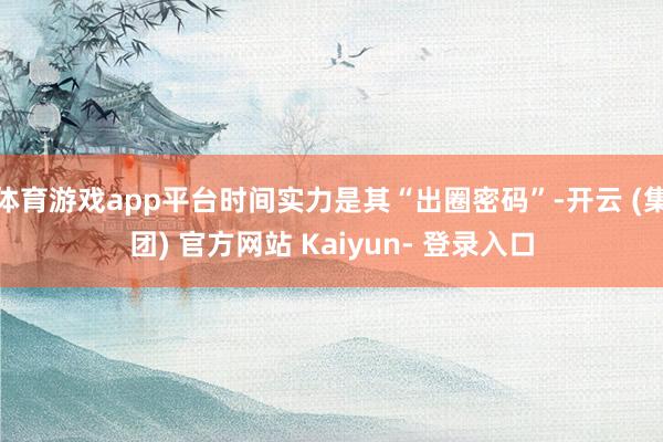 体育游戏app平台时间实力是其“出圈密码”-开云 (集团) 官方网站 Kaiyun- 登录入口