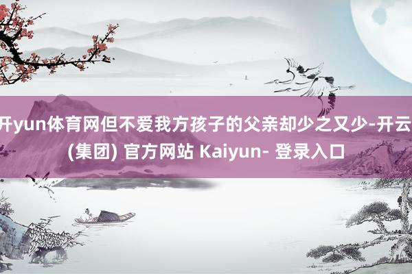 开yun体育网但不爱我方孩子的父亲却少之又少-开云 (集团) 官方网站 Kaiyun- 登录入口