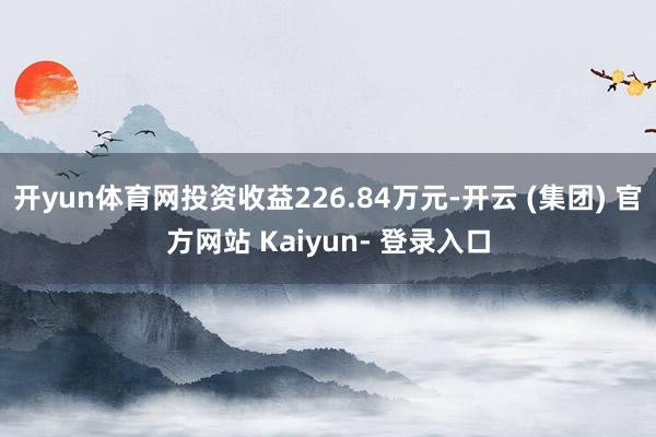 开yun体育网投资收益226.84万元-开云 (集团) 官方网站 Kaiyun- 登录入口