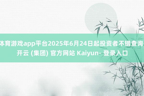 体育游戏app平台2025年6月24日起投资者不错查询-开云 (集团) 官方网站 Kaiyun- 登录入口