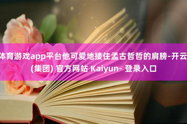 体育游戏app平台他可爱地搂住孟古哲哲的肩膀-开云 (集团) 官方网站 Kaiyun- 登录入口