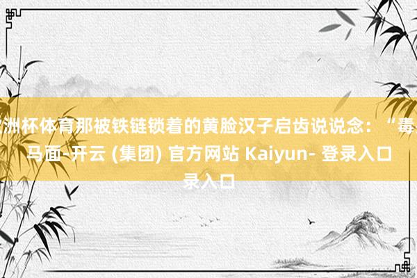 欧洲杯体育那被铁链锁着的黄脸汉子启齿说说念：“毒头马面-开云 (集团) 官方网站 Kaiyun- 登录入口