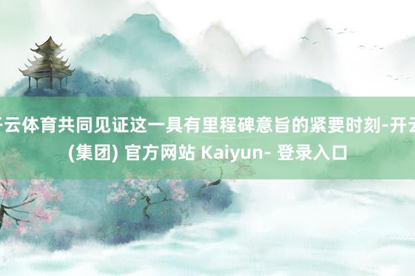 开云体育共同见证这一具有里程碑意旨的紧要时刻-开云 (集团) 官方网站 Kaiyun- 登录入口