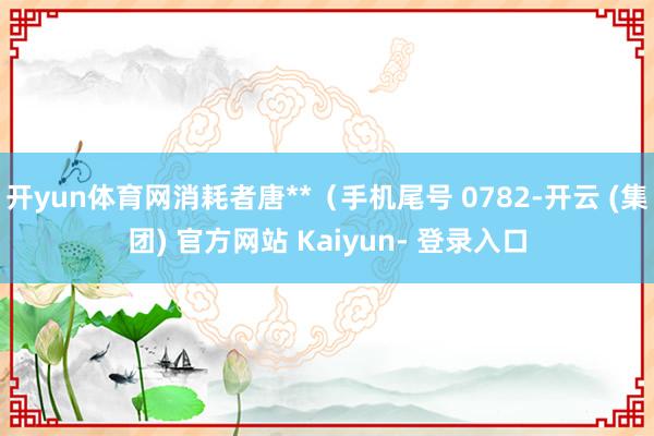 开yun体育网消耗者唐**（手机尾号 0782-开云 (集团) 官方网站 Kaiyun- 登录入口