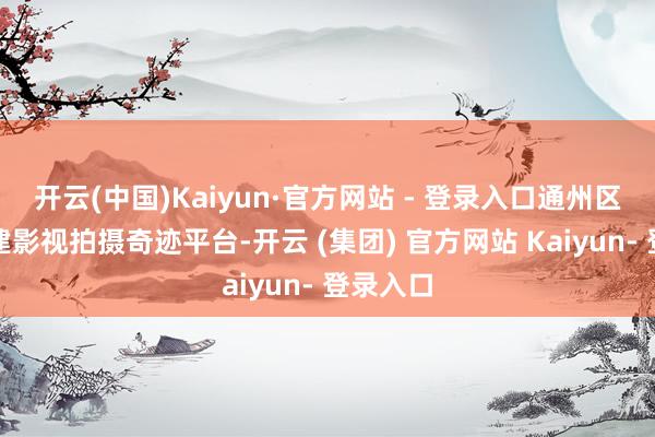 开云(中国)Kaiyun·官方网站 - 登录入口通州区改进搭建影视拍摄奇迹平台-开云 (集团) 官方网站 Kaiyun- 登录入口