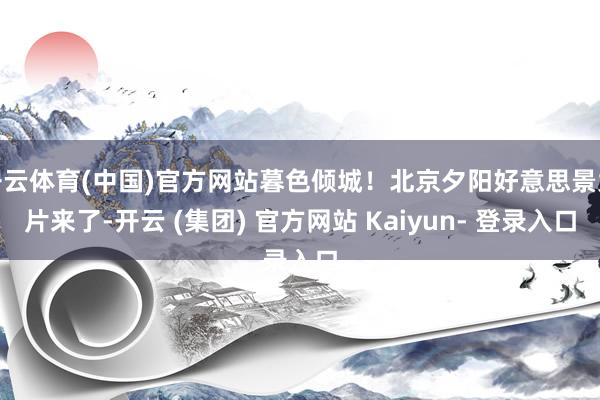 开云体育(中国)官方网站暮色倾城！北京夕阳好意思景大片来了-开云 (集团) 官方网站 Kaiyun- 登录入口