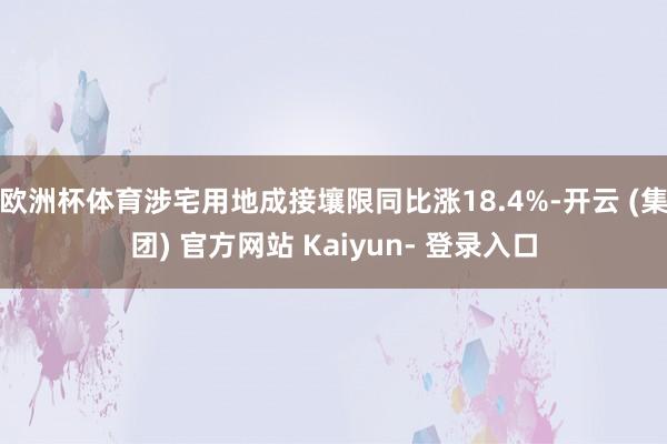 欧洲杯体育涉宅用地成接壤限同比涨18.4%-开云 (集团) 官方网站 Kaiyun- 登录入口