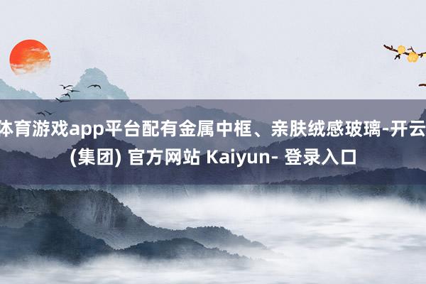 体育游戏app平台配有金属中框、亲肤绒感玻璃-开云 (集团) 官方网站 Kaiyun- 登录入口