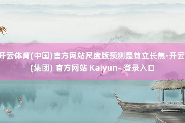 开云体育(中国)官方网站尺度版预测是耸立长焦-开云 (集团) 官方网站 Kaiyun- 登录入口