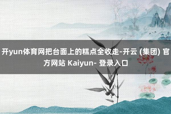 开yun体育网把台面上的糕点全收走-开云 (集团) 官方网站 Kaiyun- 登录入口