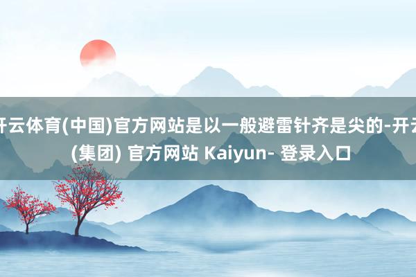 开云体育(中国)官方网站是以一般避雷针齐是尖的-开云 (集团) 官方网站 Kaiyun- 登录入口