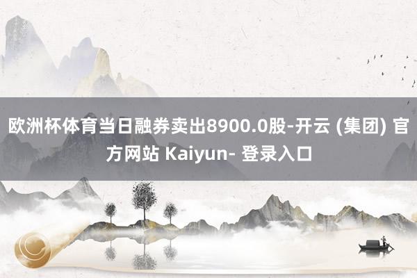 欧洲杯体育当日融券卖出8900.0股-开云 (集团) 官方网站 Kaiyun- 登录入口