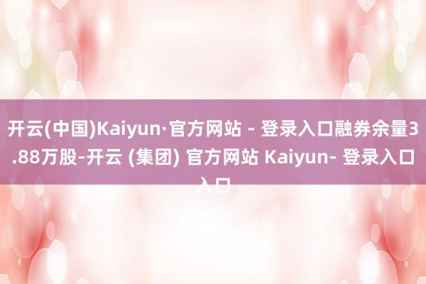 开云(中国)Kaiyun·官方网站 - 登录入口融券余量3.88万股-开云 (集团) 官方网站 Kaiyun- 登录入口
