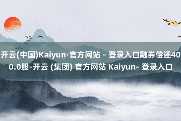 开云(中国)Kaiyun·官方网站 - 登录入口融券偿还400.0股-开云 (集团) 官方网站 Kaiyun- 登录入口