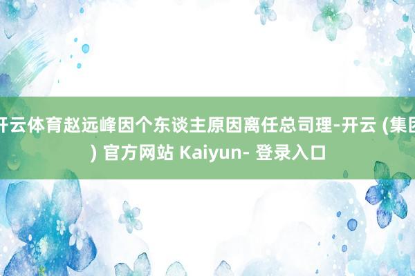 开云体育赵远峰因个东谈主原因离任总司理-开云 (集团) 官方网站 Kaiyun- 登录入口