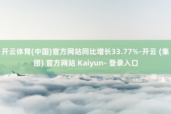 开云体育(中国)官方网站同比增长33.77%-开云 (集团) 官方网站 Kaiyun- 登录入口