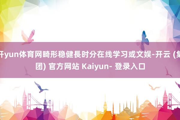 开yun体育网畸形稳健長时分在线学习或文娱-开云 (集团) 官方网站 Kaiyun- 登录入口