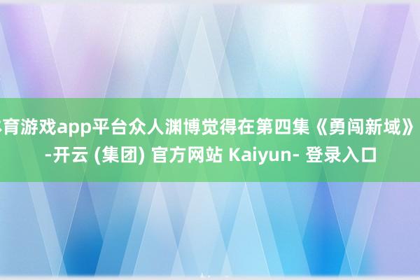 体育游戏app平台众人渊博觉得在第四集《勇闯新域》中-开云 (集团) 官方网站 Kaiyun- 登录入口