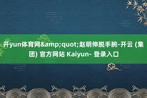 开yun体育网&quot;赵明伸脱手腕-开云 (集团) 官方网站 Kaiyun- 登录入口