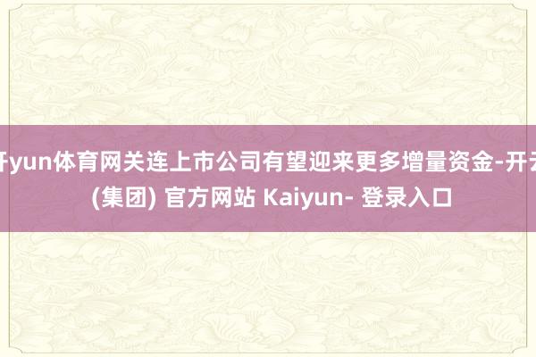 开yun体育网关连上市公司有望迎来更多增量资金-开云 (集团) 官方网站 Kaiyun- 登录入口